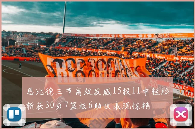 恩比德三节高效发威15投11中轻松斩获30分7篮板6助攻表现惊艳