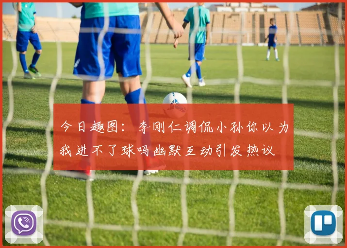 今日趣图：李刚仁调侃小孙你以为我进不了球吗幽默互动引发热议