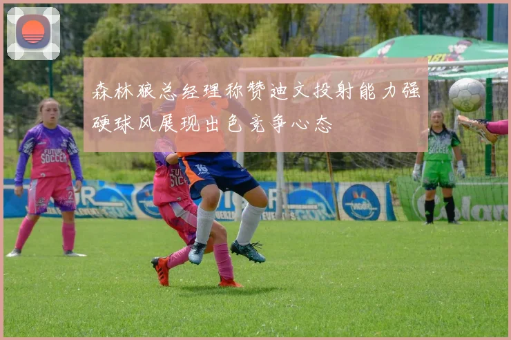 森林狼总经理称赞迪文投射能力强硬球风展现出色竞争心态