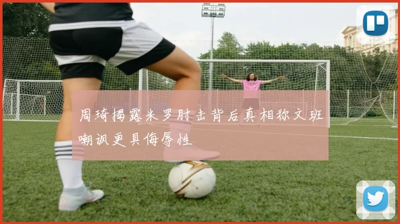 周琦揭露米罗肘击背后真相称文班嘲讽更具侮辱性