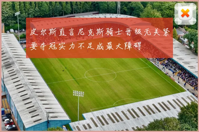 皮尔斯直言尼克斯骑士晋级无关紧要夺冠实力不足成最大障碍