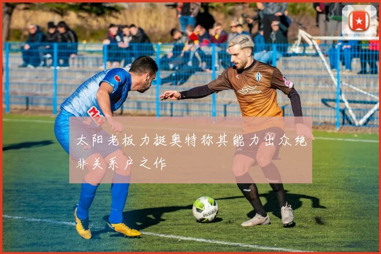 太阳老板力挺奥特称其能力出众绝非关系户之作