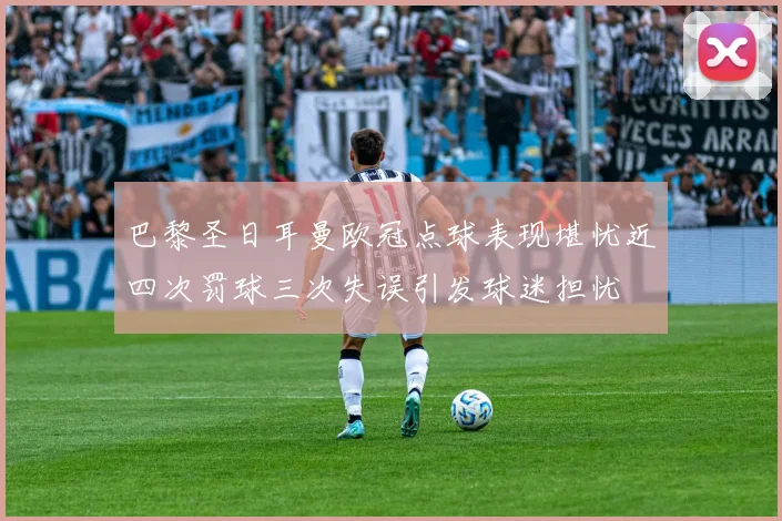 巴黎圣日耳曼欧冠点球表现堪忧近四次罚球三次失误引发球迷担忧