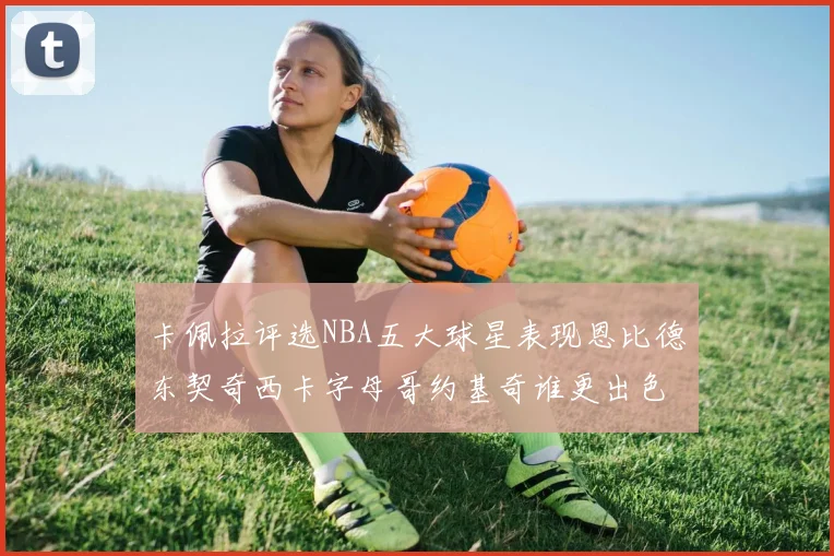 卡佩拉评选NBA五大球星表现恩比德东契奇西卡字母哥约基奇谁更出色