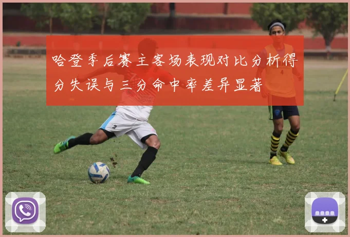 哈登季后赛主客场表现对比分析得分失误与三分命中率差异显著