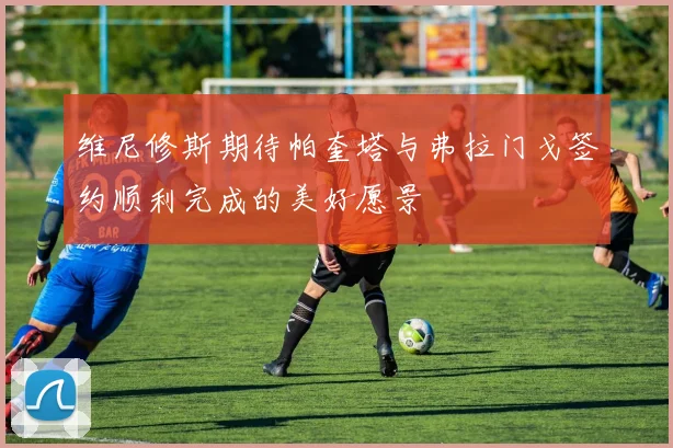 维尼修斯期待帕奎塔与弗拉门戈签约顺利完成的美好愿景