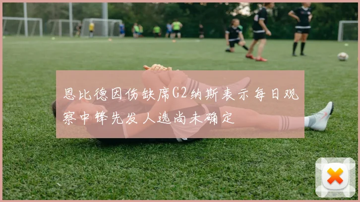 恩比德因伤缺席G2纳斯表示每日观察中锋先发人选尚未确定