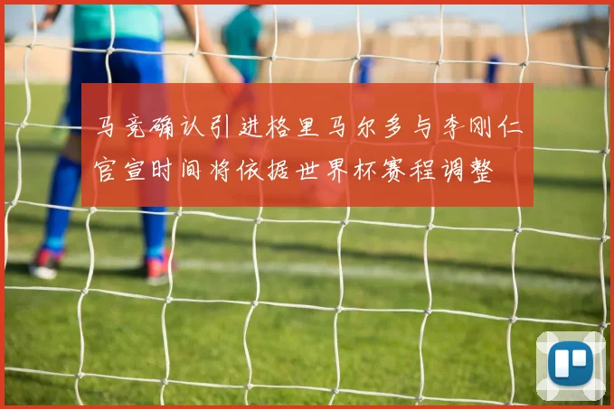 马竞确认引进格里马尔多与李刚仁官宣时间将依据世界杯赛程调整