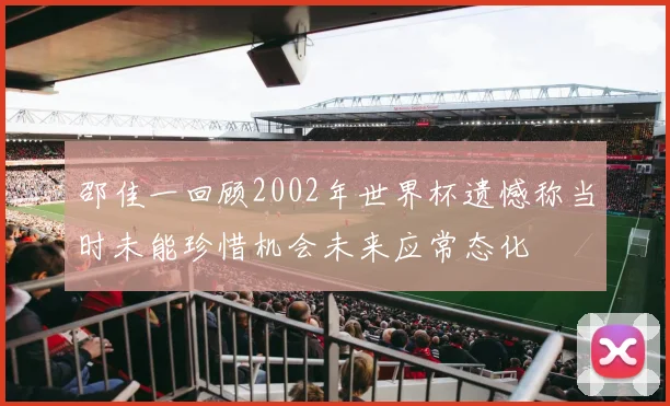 邵佳一回顾2002年世界杯遗憾称当时未能珍惜机会未来应常态化