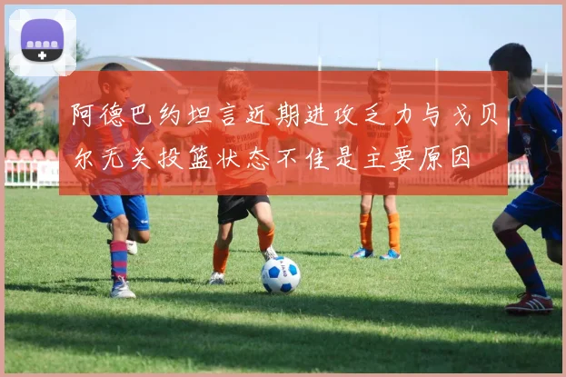 阿德巴约坦言近期进攻乏力与戈贝尔无关投篮状态不佳是主要原因