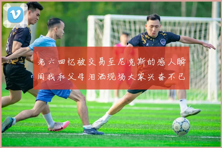 老六回忆被交易至尼克斯的感人瞬间我和父母泪洒现场大家兴奋不已