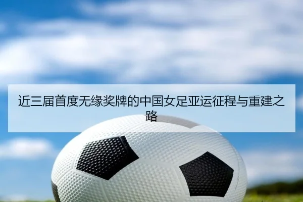 近三届首度无缘奖牌的中国女足亚运征程与重建之路 | Kaiyunsports